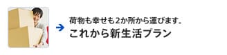 荷物も幸せも2か所から運びます。 これから新生活プラン
