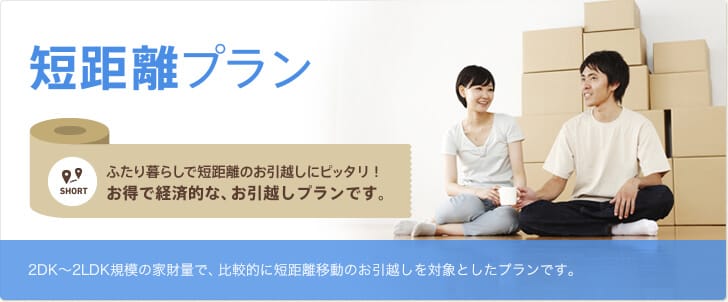 短距離プラン ふたり暮らしで短距離のお引越しにピッタリ！お得で経済的な、お引越しプランです。